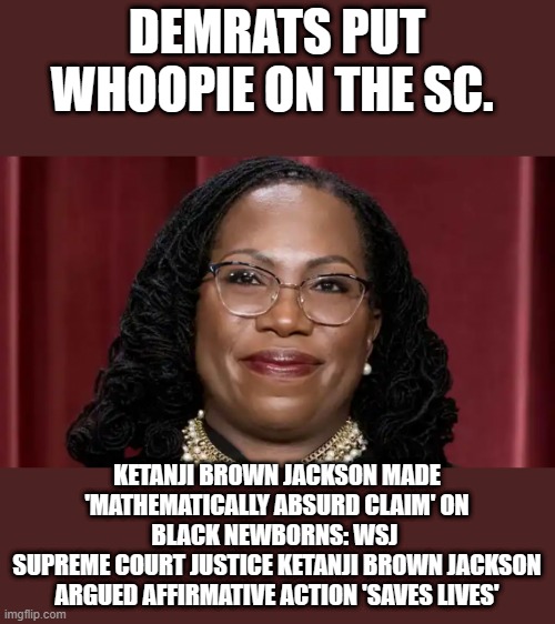 OMG did she really say that ? | DEMRATS PUT WHOOPIE ON THE SC. KETANJI BROWN JACKSON MADE 'MATHEMATICALLY ABSURD CLAIM' ON BLACK NEWBORNS: WSJ 
SUPREME COURT JUSTICE KETANJI BROWN JACKSON ARGUED AFFIRMATIVE ACTION 'SAVES LIVES' | image tagged in democrats,nwo,traitors | made w/ Imgflip meme maker