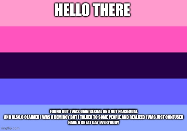Omnisexual template | HELLO THERE; FOUND OUT I WAS OMNISEXUAL AND NOT PANSEXUAL
AND ALSO,8 CLAIMED I WAS A DEMIBOY BUT I TALKED TO SOME PEOPLE AND REALIZED I WAS JUST CONFUSED
HAVE A GREAT DAY EVERYBODY | image tagged in omnisexual template | made w/ Imgflip meme maker