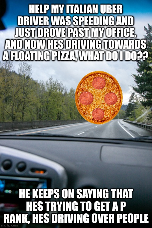 his name is peppino | HELP MY ITALIAN UBER DRIVER WAS SPEEDING AND JUST DROVE PAST MY OFFICE, AND NOW HES DRIVING TOWARDS A FLOATING PIZZA, WHAT DO I DO?? HE KEEPS ON SAYING THAT HES TRYING TO GET A P RANK, HES DRIVING OVER PEOPLE | image tagged in pizza tower,pizza,video games,games,memes,uber | made w/ Imgflip meme maker