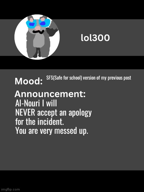 Lol300 announcement template v4 | SFS(Safe for school) version of my previous post; Al-Nouri I will NEVER accept an apology for the incident. You are very messed up. | image tagged in lol300 announcement template v4 thanks conehead | made w/ Imgflip meme maker