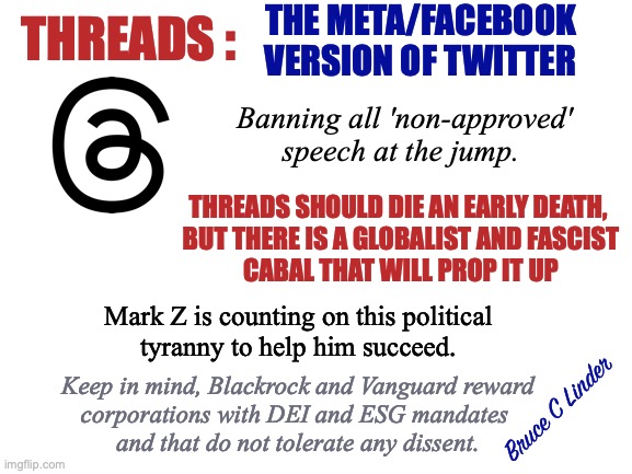 Threads | THE META/FACEBOOK
VERSION OF TWITTER; THREADS :; Banning all 'non-approved' speech at the jump. THREADS SHOULD DIE AN EARLY DEATH, 
BUT THERE IS A GLOBALIST AND FASCIST
CABAL THAT WILL PROP IT UP; Mark Z is counting on this political
tyranny to help him succeed. Keep in mind, Blackrock and Vanguard reward
corporations with DEI and ESG mandates 
and that do not tolerate any dissent. Bruce C Linder | image tagged in threads,non-approved speech,dei,esg,mark zuckerberg,facebook | made w/ Imgflip meme maker