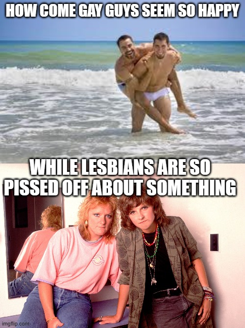 HOW COME GAY GUYS SEEM SO HAPPY; WHILE LESBIANS ARE SO PISSED OFF ABOUT SOMETHING | image tagged in two gay guys,the indigo girls | made w/ Imgflip meme maker