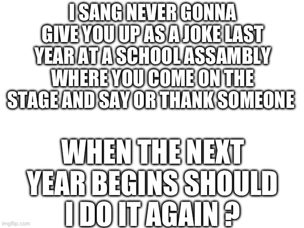 I SANG NEVER GONNA GIVE YOU UP AS A JOKE LAST YEAR AT A SCHOOL ASSAMBLY WHERE YOU COME ON THE STAGE AND SAY OR THANK SOMEONE; WHEN THE NEXT YEAR BEGINS SHOULD I DO IT AGAIN ? | image tagged in never gonna give you up,singing,school | made w/ Imgflip meme maker