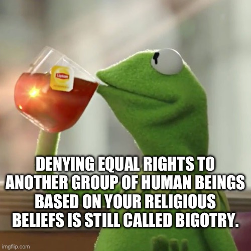 Tea For Thoughts | DENYING EQUAL RIGHTS TO ANOTHER GROUP OF HUMAN BEINGS BASED ON YOUR RELIGIOUS BELIEFS IS STILL CALLED BIGOTRY. | image tagged in bigotry,tea,fake christians,republicans,racists,maga | made w/ Imgflip meme maker