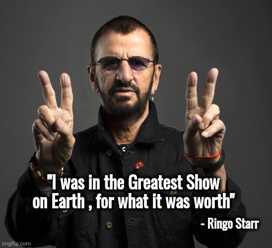 Ringo is 83 years old | - Ringo Starr; "I was in the Greatest Show on Earth , for what it was worth" | image tagged in ringo starr,happy birthday,the beatles,drummer,fab four,classic rock | made w/ Imgflip meme maker