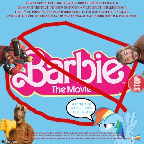 why bother watching the barbie movie | LOOK I KNOW PEOPLE ARE LOOKING FORWARD THIS BUT I HATE TO BRING OUT THE TRUTH THERE'S NO POINT ON WATCHING THE BARBIE MOVIE THERE'S NO POINT OF MAKING A BARBIE MOVIE LET ALONE A MATTEL CINEMATIC UNIVERSE THEY'RE JUST BASICALLY TRYING COPYING WHAT HASBRO DID BACK IN THE 2000S; MATTEL AND WARNER BROS STOLE FROM US; AND BASICALLY WARNER BROS DISCOVERY IS SO DESPERATE THEY'RE JUST TREATING THEIR AUDIENCE AS STUPID JUST SO THEY CAN JUST MAKE SURE TO TELL THEM TO GO WATCH THEIR SHITTY FILMS AND AFTER THE FLASH I WILL NEVER EVER WATCH ANOTHER WARNER BROS EVER AGAIN THE DAMAGE IS DONE I'VE LOST ALL RESPECT FOR THE STUDIO SO PLEASE DO NOT GO SEE THE BARBIE MOVIE IF YOU WANT THIS TO FLOP DON'T GO SEE INSTEAD GO WATCH THE NEW CHRISTOPHER NOLAN MOVIE | image tagged in warner bros discovery,why bother,tf2,alf,rainbow dash,box office flop | made w/ Imgflip meme maker