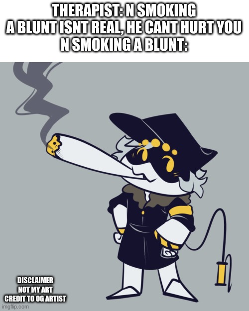 THERAPIST: N SMOKING A BLUNT ISNT REAL, HE CANT HURT YOU
N SMOKING A BLUNT:; DISCLAIMER
NOT MY ART
CREDIT TO OG ARTIST | made w/ Imgflip meme maker