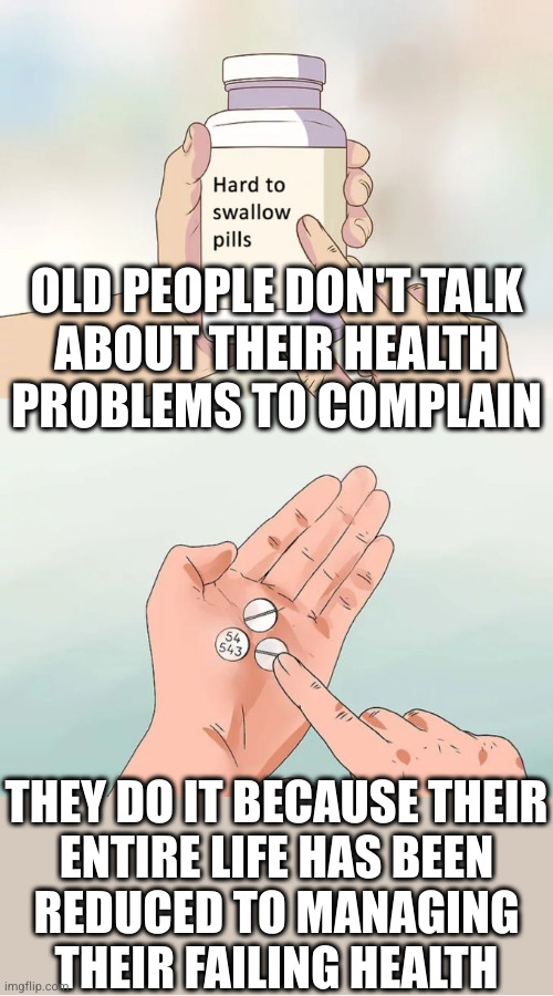 You want to know what's new in their life and how they're doing? This is objectively 90% of what's topical in their lives | OLD PEOPLE DON'T TALK
ABOUT THEIR HEALTH
PROBLEMS TO COMPLAIN; THEY DO IT BECAUSE THEIR
ENTIRE LIFE HAS BEEN
REDUCED TO MANAGING
THEIR FAILING HEALTH | image tagged in memes,hard to swallow pills | made w/ Imgflip meme maker