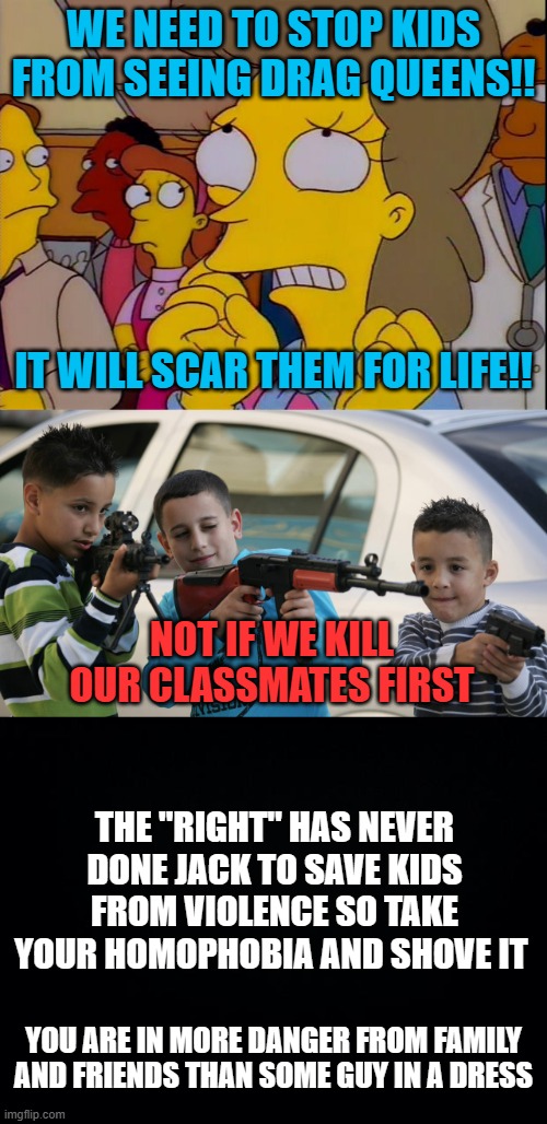 WE NEED TO STOP KIDS FROM SEEING DRAG QUEENS!! IT WILL SCAR THEM FOR LIFE!! NOT IF WE KILL OUR CLASSMATES FIRST; THE "RIGHT" HAS NEVER DONE JACK TO SAVE KIDS FROM VIOLENCE SO TAKE YOUR HOMOPHOBIA AND SHOVE IT; YOU ARE IN MORE DANGER FROM FAMILY AND FRIENDS THAN SOME GUY IN A DRESS | image tagged in won't somebody think of the children,kids with guns,black background | made w/ Imgflip meme maker