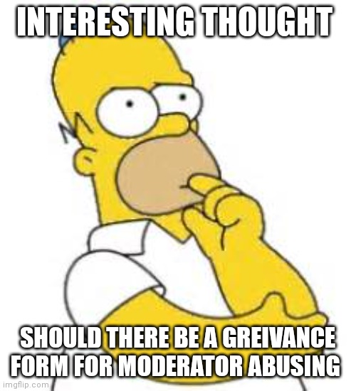 Homer Simpson Hmmmm | INTERESTING THOUGHT; SHOULD THERE BE A GREIVANCE FORM FOR MODERATOR ABUSING | image tagged in homer simpson hmmmm | made w/ Imgflip meme maker