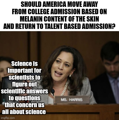 Remember when intelligentsia was.... well.... intelligent? College has really dropped the ball. | SHOULD AMERICA MOVE AWAY FROM COLLEGE ADMISSION BASED ON MELANIN CONTENT OF THE SKIN AND RETURN TO TALENT BASED ADMISSION? Science is important for scientists to figure out scientific answers to questions that concern us all about science | image tagged in kamala harris,college,race,college liberal,liberal hypocrisy,stupid people | made w/ Imgflip meme maker