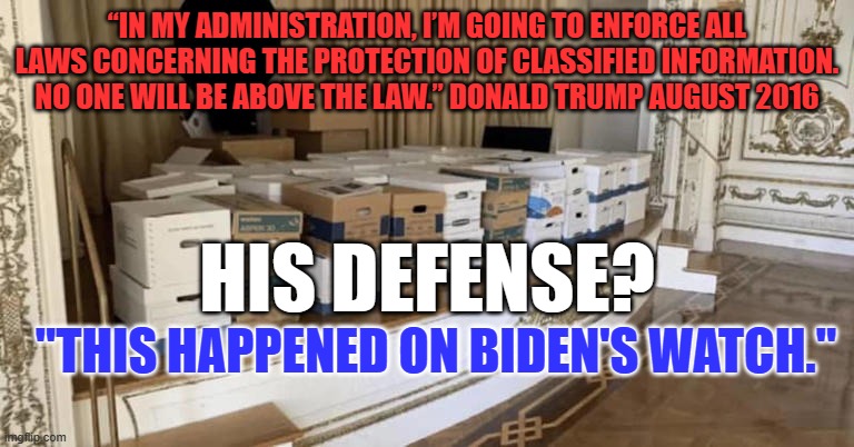No matter what, "Blame Biden!" | “IN MY ADMINISTRATION, I’M GOING TO ENFORCE ALL LAWS CONCERNING THE PROTECTION OF CLASSIFIED INFORMATION. NO ONE WILL BE ABOVE THE LAW.” DONALD TRUMP AUGUST 2016; HIS DEFENSE? "THIS HAPPENED ON BIDEN'S WATCH." | image tagged in politics | made w/ Imgflip meme maker