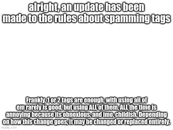 alright, an update has been made to the rules about spamming tags; Frankly, 1 or 2 tags are enough, with using all of em rarely is good, but using ALL of them, ALL the time is annoying because its obnoxious, and imo, childish. Depending on how this change goes, it may be changed or replaced entirely. | made w/ Imgflip meme maker