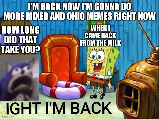 Ight im back | I'M BACK NOW I'M GONNA DO MORE MIXED AND OHIO MEMES RIGHT NOW; WHEN I CAME BACK FROM THE MILK; HOW LONG DID THAT TAKE YOU? | image tagged in ight im back | made w/ Imgflip meme maker
