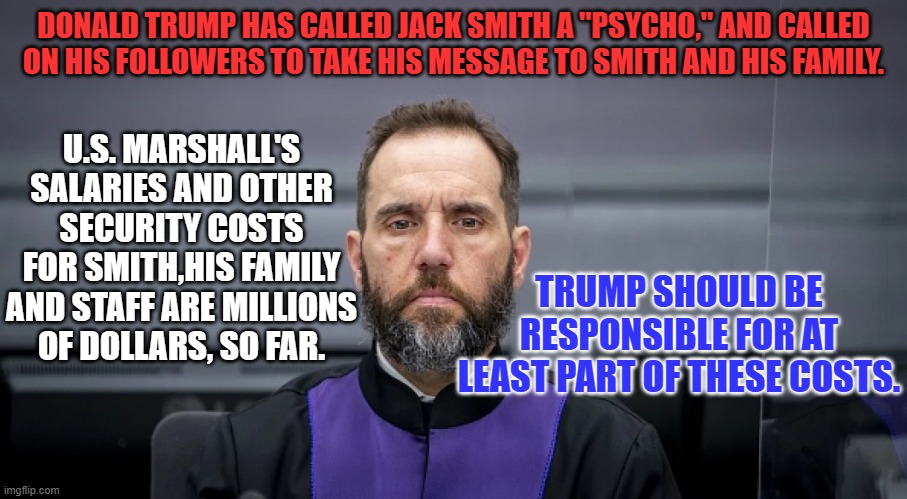 The Tangerine Traitor's Trolls' Threats are driving up the cost of his trial. | DONALD TRUMP HAS CALLED JACK SMITH A "PSYCHO," AND CALLED ON HIS FOLLOWERS TO TAKE HIS MESSAGE TO SMITH AND HIS FAMILY. U.S. MARSHALL'S SALARIES AND OTHER SECURITY COSTS FOR SMITH,HIS FAMILY AND STAFF ARE MILLIONS OF DOLLARS, SO FAR. TRUMP SHOULD BE RESPONSIBLE FOR AT LEAST PART OF THESE COSTS. | image tagged in politics | made w/ Imgflip meme maker