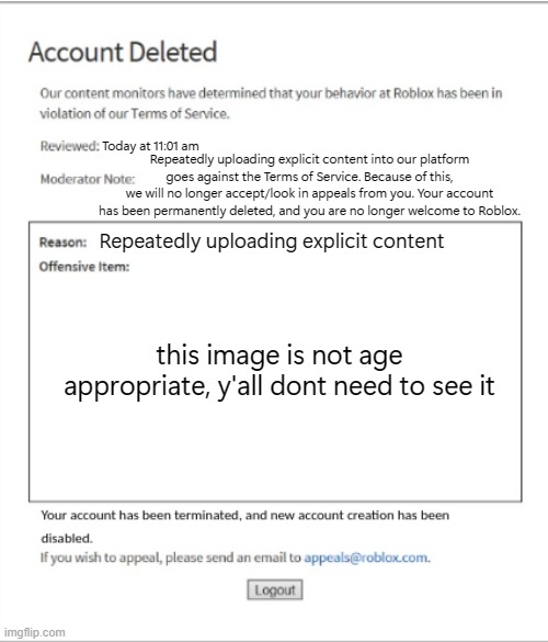 Poison Banned from ROBLOX | Today at 11:01 am; Repeatedly uploading explicit content into our platform
goes against the Terms of Service. Because of this,
we will no longer accept/look in appeals from you. Your account has been permanently deleted, and you are no longer welcome to Roblox. Repeatedly uploading explicit content; this image is not age
appropriate, y'all dont need to see it | image tagged in poison banned from roblox | made w/ Imgflip meme maker