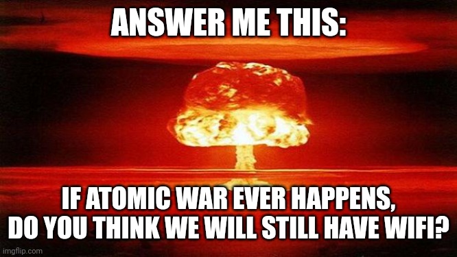 Answer me this: | ANSWER ME THIS:; IF ATOMIC WAR EVER HAPPENS, DO YOU THINK WE WILL STILL HAVE WIFI? | image tagged in atomic bomb,wifi | made w/ Imgflip meme maker