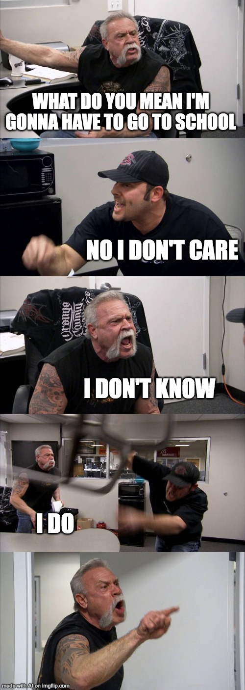American Chopper Argument | WHAT DO YOU MEAN I'M GONNA HAVE TO GO TO SCHOOL; NO I DON'T CARE; I DON'T KNOW; I DO | image tagged in memes,american chopper argument,ai meme | made w/ Imgflip meme maker
