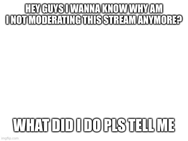 Why? | HEY GUYS I WANNA KNOW WHY AM I NOT MODERATING THIS STREAM ANYMORE? WHAT DID I DO PLS TELL ME | made w/ Imgflip meme maker