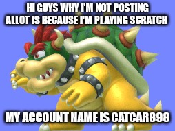 Why I have not post in a long time | HI GUYS WHY I'M NOT POSTING ALLOT IS BECAUSE I'M PLAYING SCRATCH; MY ACCOUNT NAME IS CATCAR898 | image tagged in scratch | made w/ Imgflip meme maker
