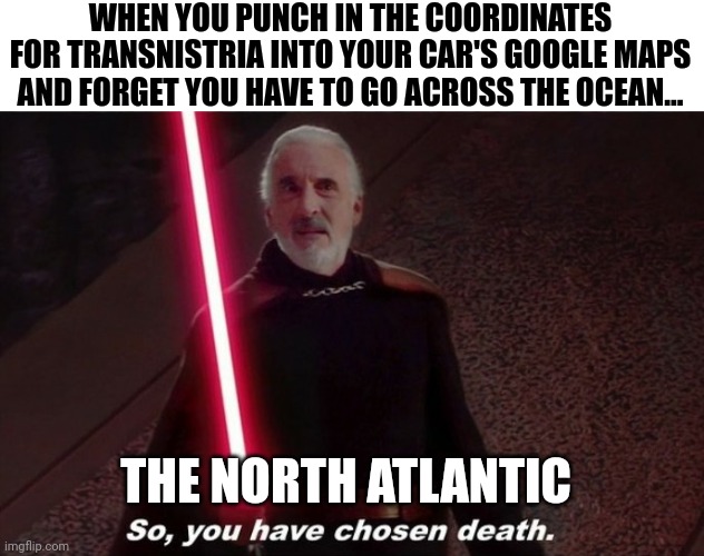 Going across seas in your car is not a good idea | WHEN YOU PUNCH IN THE COORDINATES FOR TRANSNISTRIA INTO YOUR CAR'S GOOGLE MAPS AND FORGET YOU HAVE TO GO ACROSS THE OCEAN... THE NORTH ATLANTIC | image tagged in so you have choosen death | made w/ Imgflip meme maker