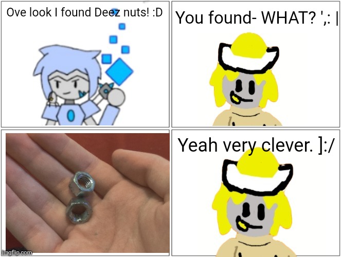 I found these in my bag irl | You found- WHAT? ',: |; Ove look I found Deez nuts! :D; Yeah very clever. ]:/ | made w/ Imgflip meme maker