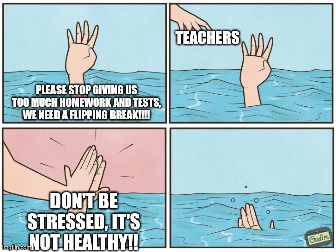 (inhale, exhale) ATFUXARSAAAAAGANFQAAAAAAA D:< | TEACHERS; PLEASE STOP GIVING US TOO MUCH HOMEWORK AND TESTS, WE NEED A FLIPPING BREAK!!!! DON'T BE STRESSED, IT'S NOT HEALTHY!! | image tagged in high five drown | made w/ Imgflip meme maker