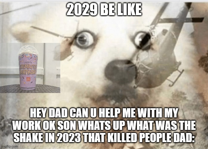 PTSD dog | 2029 BE LIKE; HEY DAD CAN U HELP ME WITH MY WORK OK SON WHATS UP WHAT WAS THE SHAKE IN 2023 THAT KILLED PEOPLE DAD: | image tagged in ptsd dog | made w/ Imgflip meme maker