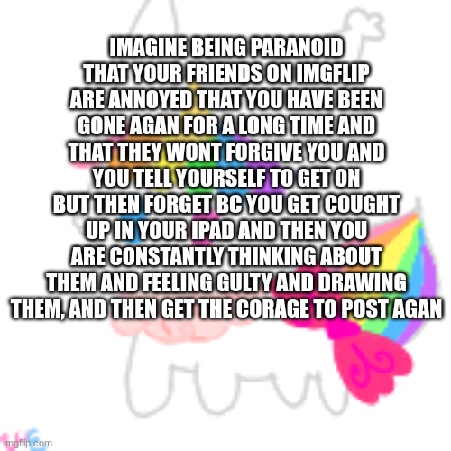 imagine | IMAGINE BEING PARANOID THAT YOUR FRIENDS ON IMGFLIP ARE ANNOYED THAT YOU HAVE BEEN GONE AGAN FOR A LONG TIME AND THAT THEY WONT FORGIVE YOU AND YOU TELL YOURSELF TO GET ON BUT THEN FORGET BC YOU GET COUGHT UP IN YOUR IPAD AND THEN YOU ARE CONSTANTLY THINKING ABOUT THEM AND FEELING GULTY AND DRAWING THEM, AND THEN GET THE CORAGE TO POST AGAN | image tagged in chibi unicorn eevee | made w/ Imgflip meme maker
