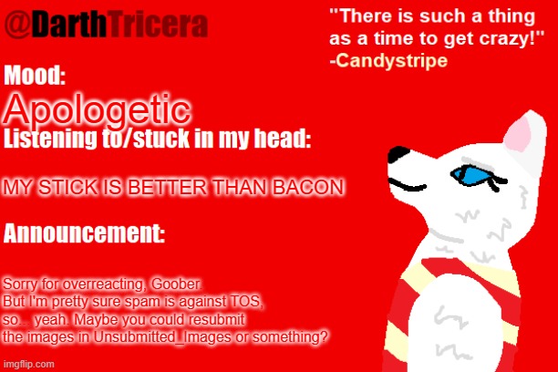 Apologetic; MY STICK IS BETTER THAN BACON; Sorry for overreacting, Goober. But I'm pretty sure spam is against TOS, so... yeah. Maybe you could resubmit the images in Unsubmitted_Images or something? | image tagged in darthtricera announcement temp candystripe | made w/ Imgflip meme maker