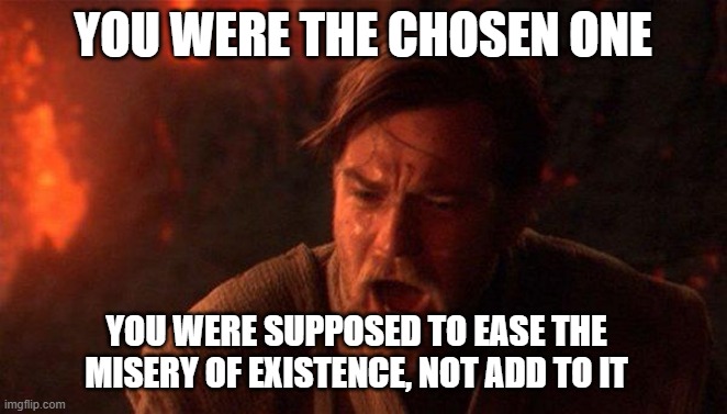 You Were The Chosen One (Star Wars) | YOU WERE THE CHOSEN ONE; YOU WERE SUPPOSED TO EASE THE MISERY OF EXISTENCE, NOT ADD TO IT | image tagged in memes,you were the chosen one star wars,AdviceAnimals | made w/ Imgflip meme maker