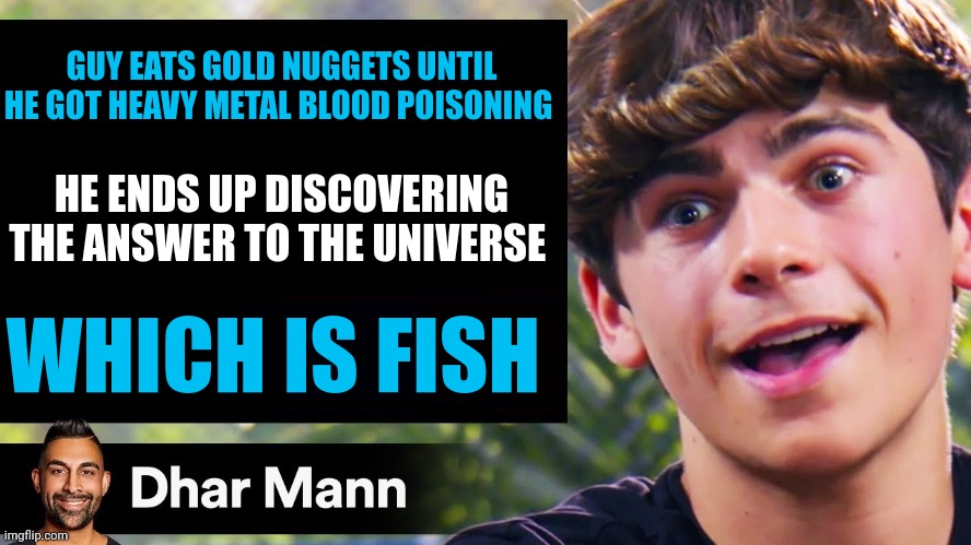 Heavy metal blood poisoning leads to universal enlightenment | GUY EATS GOLD NUGGETS UNTIL HE GOT HEAVY METAL BLOOD POISONING; HE ENDS UP DISCOVERING THE ANSWER TO THE UNIVERSE; WHICH IS FISH | image tagged in dhar mann thumbnail maker bully edition | made w/ Imgflip meme maker