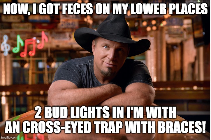 Garth | NOW, I GOT FECES ON MY LOWER PLACES; 2 BUD LIGHTS IN I'M WITH AN CROSS-EYED TRAP WITH BRACES! | image tagged in garth brooks,transgender,bud light,beer,gay,friends | made w/ Imgflip meme maker