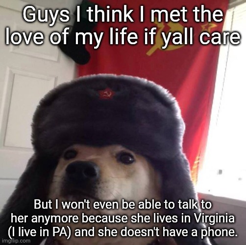 communism dog | Guys I think I met the love of my life if yall care; But I won't even be able to talk to her anymore because she lives in Virginia (I live in PA) and she doesn't have a phone. | image tagged in communism dog | made w/ Imgflip meme maker