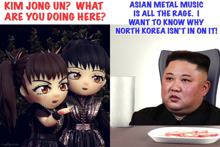 North Korea feeling left behind | KIM JONG UN?  WHAT 
ARE YOU DOING HERE? ASIAN METAL MUSIC IS ALL THE RAGE.  I WANT TO KNOW WHY NORTH KOREA ISN'T IN ON IT! | image tagged in babymetal,kim jong un | made w/ Imgflip meme maker