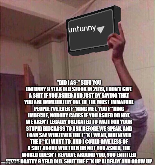 Go back to X stream. | unfunny; "DID I AS-" STFU YOU UNFUNNY 9 YEAR OLD STUCK IN 2019, I DON'T GIVE A SHIT IF YOU ASKED AND JUST BY SAYING THAT YOU ARE IMMEDIATELY ONE OF THE MOST IMMATURE PEOPLE I'VE EVER F**KING MET. YOU F**KING IMBECILE, NOBODY CARES IF YOU ASKED OR NOT. WE AREN'T LEGALLY OBLIGATED TO WAIT FOR YOUR STUPID BITCHASS TO ASK BEFORE WE SPEAK, AND I CAN SAY WHATEVER THE F**K I WANT, WHENEVER THE F**K I WANT TO, AND I COULD GIVE LESS OF A SHIT ABOUT WHETHER OR NOT YOU ASKED, THE WORLD DOESN'T REVOLVE AROUND YOU, YOU ENTITLED LITTLE BRATTY 9 YEAR OLD. SHUT THE F**K UP ALREADY AND GROW UP | image tagged in go back to x stream | made w/ Imgflip meme maker