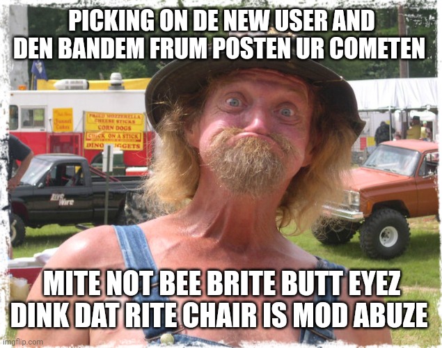 Hillbilly | PICKING ON DE NEW USER AND DEN BANDEM FRUM POSTEN UR COMETEN MITE NOT BEE BRITE BUTT EYEZ DINK DAT RITE CHAIR IS MOD ABUZE | image tagged in hillbilly | made w/ Imgflip meme maker