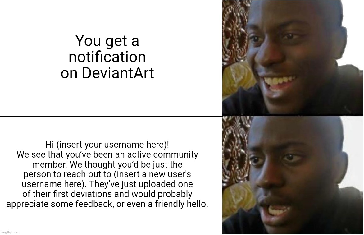 Don't you just hate it when you get this notification? | You get a notification on DeviantArt; Hi (insert your username here)! We see that you’ve been an active community member. We thought you’d be just the person to reach out to (insert a new user's username here). They’ve just uploaded one of their first deviations and would probably appreciate some feedback, or even a friendly hello. | image tagged in disappointed black guy,deviantart,new users | made w/ Imgflip meme maker