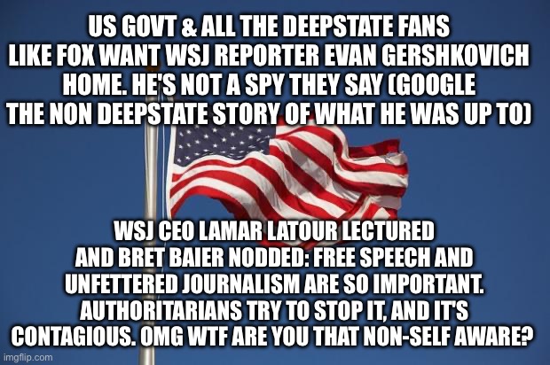 US Flag | US GOVT & ALL THE DEEPSTATE FANS LIKE FOX WANT WSJ REPORTER EVAN GERSHKOVICH HOME. HE'S NOT A SPY THEY SAY (GOOGLE THE NON DEEPSTATE STORY OF WHAT HE WAS UP TO); WSJ CEO LAMAR LATOUR LECTURED AND BRET BAIER NODDED: FREE SPEECH AND UNFETTERED JOURNALISM ARE SO IMPORTANT. AUTHORITARIANS TRY TO STOP IT, AND IT'S CONTAGIOUS. OMG WTF ARE YOU THAT NON-SELF AWARE? | image tagged in us flag | made w/ Imgflip meme maker