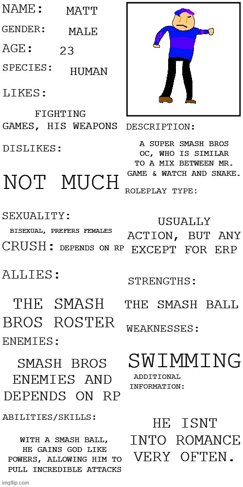 My first oc that isnt straight, and is based off SSB! Changed my art this time, but I can change it back if prefered. | MATT; MALE; 23; HUMAN; FIGHTING GAMES, HIS WEAPONS; A SUPER SMASH BROS OC, WHO IS SIMILAR TO A MIX BETWEEN MR. GAME & WATCH AND SNAKE. NOT MUCH; USUALLY ACTION, BUT ANY EXCEPT FOR ERP; BISEXUAL, PREFERS FEMALES; DEPENDS ON RP; THE SMASH BALL; THE SMASH BROS ROSTER; SWIMMING; SMASH BROS ENEMIES AND DEPENDS ON RP; HE ISNT INTO ROMANCE VERY OFTEN. WITH A SMASH BALL, HE GAINS GOD LIKE POWERS, ALLOWING HIM TO PULL INCREDIBLE ATTACKS | image tagged in updated roleplay oc showcase | made w/ Imgflip meme maker