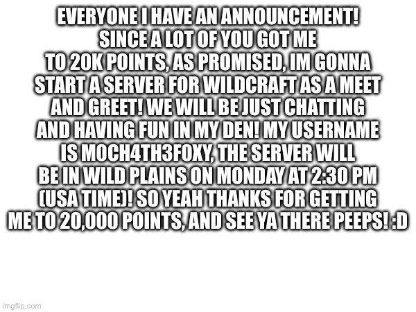 EVERYONE I HAVE AN ANNOUNCEMENT!
SINCE A LOT OF YOU GOT ME TO 20K POINTS, AS PROMISED, IM GONNA START A SERVER FOR WILDCRAFT AS A MEET AND GREET! WE WILL BE JUST CHATTING AND HAVING FUN IN MY DEN! MY USERNAME IS M0CH4TH3F0XY, THE SERVER WILL BE IN WILD PLAINS ON MONDAY AT 2:30 PM (USA TIME)! SO YEAH THANKS FOR GETTING ME TO 20,000 POINTS, AND SEE YA THERE PEEPS! :D | image tagged in thanks for points,announcement,memes,wildcraft | made w/ Imgflip meme maker