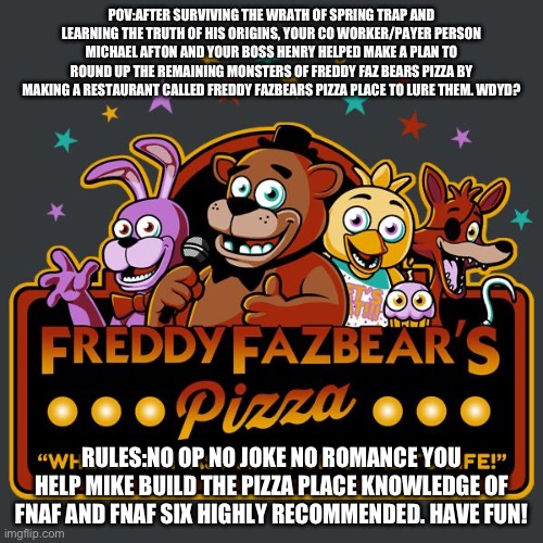 A sequel to The fnaf 3 rp i made | POV:AFTER SURVIVING THE WRATH OF SPRING TRAP AND LEARNING THE TRUTH OF HIS ORIGINS, YOUR CO WORKER/PAYER PERSON MICHAEL AFTON AND YOUR BOSS HENRY HELPED MAKE A PLAN TO ROUND UP THE REMAINING MONSTERS OF FREDDY FAZ BEARS PIZZA BY MAKING A RESTAURANT CALLED FREDDY FAZBEARS PIZZA PLACE TO LURE THEM. WDYD? RULES:NO OP NO JOKE NO ROMANCE YOU HELP MIKE BUILD THE PIZZA PLACE KNOWLEDGE OF FNAF AND FNAF SIX HIGHLY RECOMMENDED. HAVE FUN! | image tagged in welcome to freddy fazbears pizza,fnaf,fnaf 6,pizzeria simulator | made w/ Imgflip meme maker