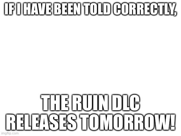 Blank White Template | IF I HAVE BEEN TOLD CORRECTLY, THE RUIN DLC RELEASES TOMORROW! | image tagged in blank white template | made w/ Imgflip meme maker