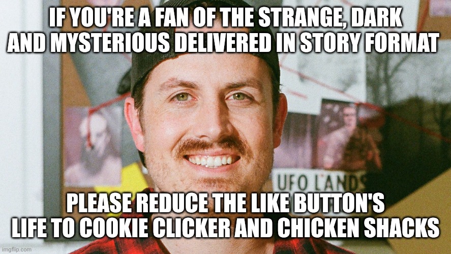 Cookies and chickens for the like button | IF YOU'RE A FAN OF THE STRANGE, DARK AND MYSTERIOUS DELIVERED IN STORY FORMAT; PLEASE REDUCE THE LIKE BUTTON'S LIFE TO COOKIE CLICKER AND CHICKEN SHACKS | image tagged in mrballen like button skit | made w/ Imgflip meme maker