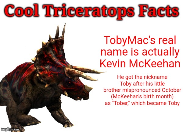 Random Christian music trivia | TobyMac's real name is actually Kevin McKeehan; He got the nickname Toby after his little brother mispronounced October (McKeehan's birth month) as "Tober," which became Toby | image tagged in cool triceratops facts,tobymac | made w/ Imgflip meme maker