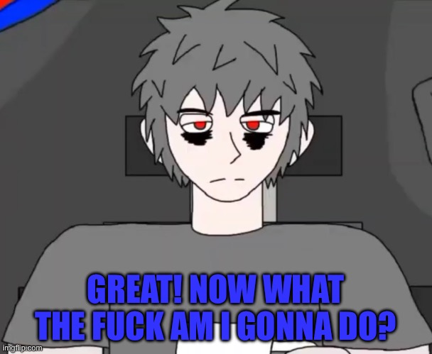 Mepios pissed off | GREAT! NOW WHAT THE FUCK AM I GONNA DO? | image tagged in memes | made w/ Imgflip meme maker