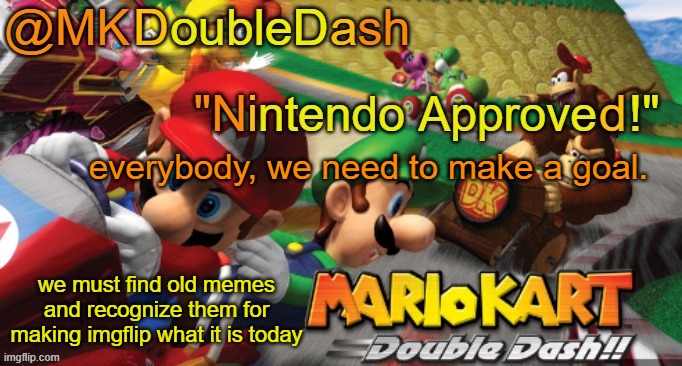 you guys wanna do it? | everybody, we need to make a goal. we must find old memes and recognize them for making imgflip what it is today | image tagged in mario kart double dash template | made w/ Imgflip meme maker