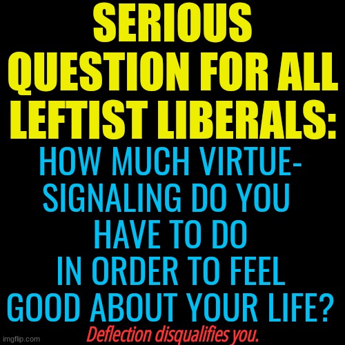 I bet none of them can answer honestly. | SERIOUS QUESTION FOR ALL LEFTIST LIBERALS:; HOW MUCH VIRTUE-
SIGNALING DO YOU 
HAVE TO DO IN ORDER TO FEEL GOOD ABOUT YOUR LIFE? Deflection disqualifies you. | image tagged in leftists,leftist,liberal,lilberals | made w/ Imgflip meme maker