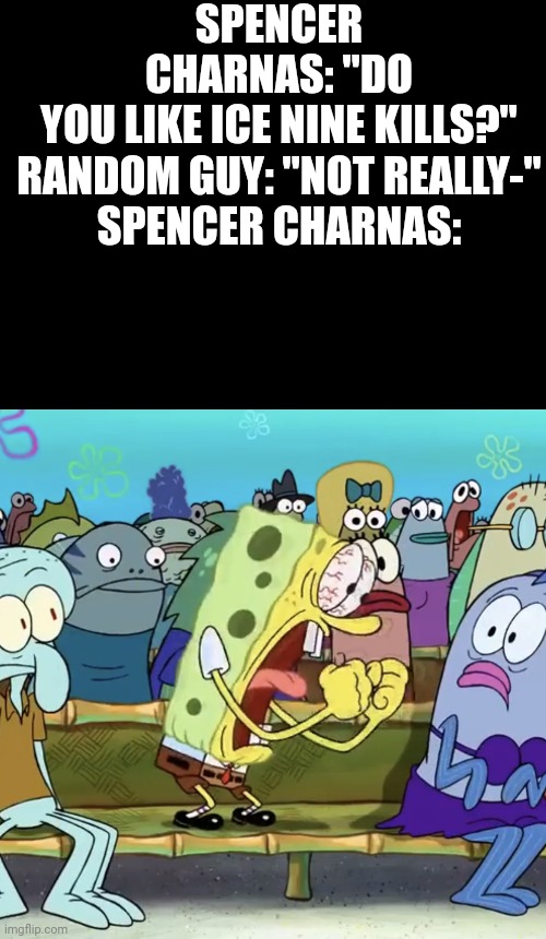 Song: Hip to be Scared by Ice Nine Kills | SPENCER CHARNAS: "DO YOU LIKE ICE NINE KILLS?"

RANDOM GUY: "NOT REALLY-"

SPENCER CHARNAS: | image tagged in black blank template,spongebob yelling,stay blobby | made w/ Imgflip meme maker