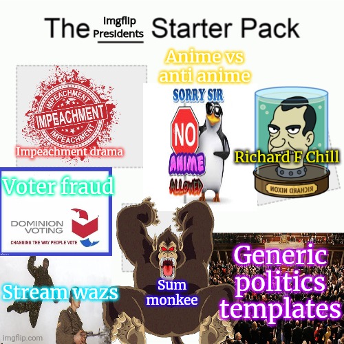 Imgflip Presidents starter pack | Impeachment drama Anime vs anti anime Richard F Chill Voter fraud Stream wazs Sum monkee Generic politics templates Imgflip Presidents | image tagged in starter pack,imgflip,president,stream,lore | made w/ Imgflip meme maker